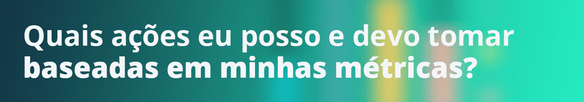 Quais ações eu posso e devo tomar baseadas em minhas métricas?